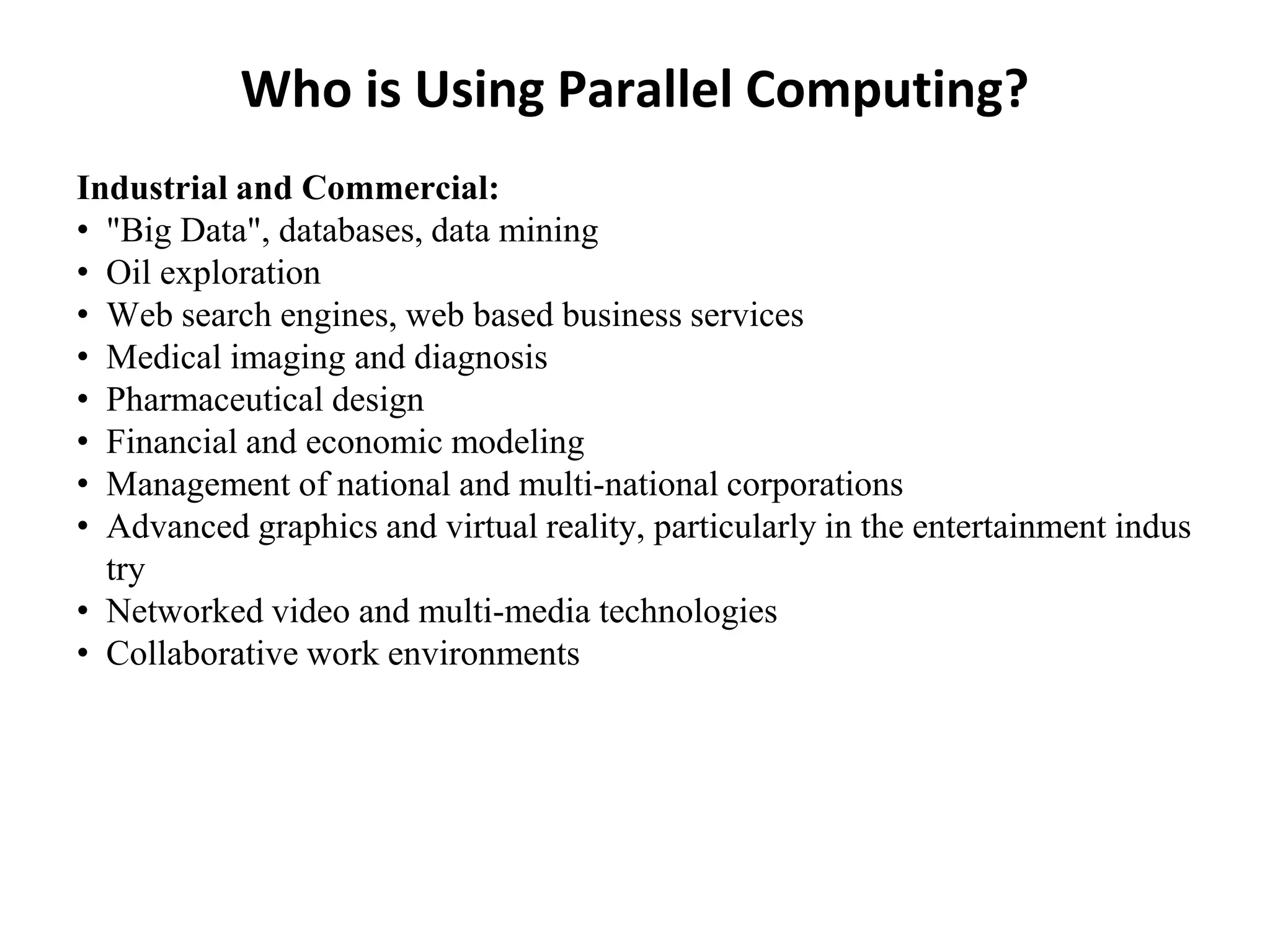 Who is Using Parallel Computing?
Industrial and Commercial:
• "Big Data", databases, data mining
• Oil exploration
• Web search engines, web based business services
• Medical imaging and diagnosis
• Pharmaceutical design
• Financial and economic modeling
• Management of national and multi-national corporations
• Advanced graphics and virtual reality, particularly in the entertainment indus
try
• Networked video and multi-media technologies
• Collaborative work environments
 