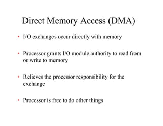 Direct Memory Access (DMA)Direct Memory Access (DMA)
• I/O exchanges occur directly with memoryg y y
• Processor grants I/O module authority to read fromocesso g a ts /O odu e aut o ty to ead o
or write to memory
• Relieves the processor responsibility for the
exchange
• Processor is free to do other thingsg
 