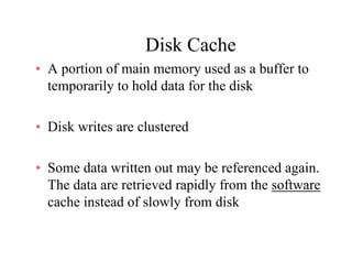 Disk CacheDisk Cache
• A portion of main memory used as a buffer to
temporarily to hold data for the disktemporarily to hold data for the disk
• Disk writes are clustered
• Some data written out may be referenced again.
The data are retrieved rapidly from the softwareThe data are retrieved rapidly from the software
cache instead of slowly from disk
 