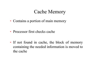 Cache MemoryCache Memory
• Contains a portion of main memoryContains a portion of main memory
P fi t h k h• Processor first checks cache
• If not found in cache, the block of memory
containing the needed information is moved to
the cache
 
