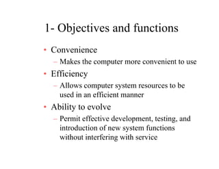 1- Objectives and functions1 Objectives and functions
• ConvenienceConvenience
– Makes the computer more convenient to use
• Efficiency• Efficiency
– Allows computer system resources to be
used in an efficient mannerused in an efficient manner
• Ability to evolve
P i ff i d l i d– Permit effective development, testing, and
introduction of new system functions
without interfering with servicewithout interfering with service
 
