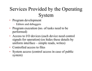 Services Provided by the Operating
System
• Program development
– Editors and debuggers
• Program execution (no. of tasks need to be
f d)performed)
• Access to I/O devices (each device need control
signals for operation) (os hides these details bysignals for operation) (os hides these details by
uniform interface – simple reads, writes)
• Controlled access to files
• System access (control access in case of public
system)
 