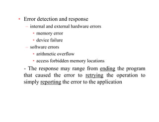• Error detection and response
– internal and external hardware errors
• memory error
• device failure
– software errors
• arithmetic overflow• arithmetic overflow
• access forbidden memory locations
The response may range from ending the program- The response may range from ending the program
that caused the error to retrying the operation to
simply reporting the error to the applicationp y p g pp
 
