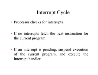 Interrupt CycleInterrupt Cycle
• Processor checks for interruptsProcessor checks for interrupts
If i t t f t h th t i t ti f• If no interrupts fetch the next instruction for
the current program
• If an interrupt is pending, suspend execution
of the current program, and execute the
interrupt handler
 