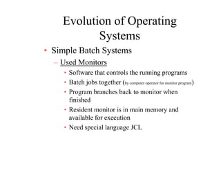 Evolution of Operating
SSystems
• Simple Batch SystemsSimple Batch Systems
– Used Monitors
• Software that controls the running programsSo twa e t at co t o s t e u g p og a s
• Batch jobs together (by computer operator for monitor program)
• Program branches back to monitor when
finished
• Resident monitor is in main memory and
available for executionavailable for execution
• Need special language JCL
 