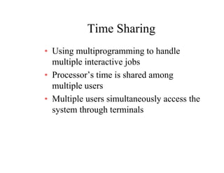 Time SharingTime Sharing
• Using multiprogramming to handleUsing multiprogramming to handle
multiple interactive jobs
• Processor’s time is shared among• Processor s time is shared among
multiple users
M lti l i lt l th• Multiple users simultaneously access the
system through terminals
 