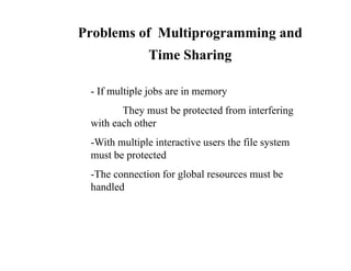 Problems of Multiprogramming and
i S iTime Sharing
- If multiple jobs are in memory
They must be protected from interfering
with each other
-With multiple interactive users the file system
t b t t dmust be protected
-The connection for global resources must be
handledhandled
 