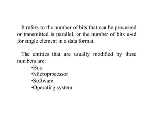 It refers to the number of bits that can be processed
or transmitted in parallel, or the number of bits used
for single element in a data format.
Th titi th t ll difi d b thThe entities that are usually modified by these
numbers are:
•BusBus
•Microprocessor
•Software
•Operating system
 
