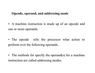 Opcode operand and addressing modeOpcode, operand, and addressing mode
A hi i i i d f d d• A machine instruction is made up of an opcode and
one or more operands.
• The opcode tells the processor what action top p
perform over the following operands.
• The methods for specify the operand(s) for a machine
i t ti ll d dd i dinstruction are called addressing modes.
 