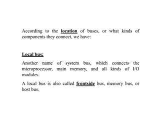 According to the location of buses, or what kinds of
components they connect, we have:p y ,
Local bus:Local bus:
Another name of system bus, which connects the
microprocessor main memory and all kinds of I/Omicroprocessor, main memory, and all kinds of I/O
modules.
A local bus is also called frontside bus, memory bus, or, y ,
host bus.
 