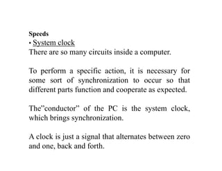 S dSpeeds
• System clock
There are so many circuits inside a computerThere are so many circuits inside a computer.
To perform a specific action, it is necessary forp p y
some sort of synchronization to occur so that
different parts function and cooperate as expected.
The”conductor” of the PC is the system clock,
which brings synchronizationwhich brings synchronization.
A clock is just a signal that alternates between zeroj g
and one, back and forth.
 