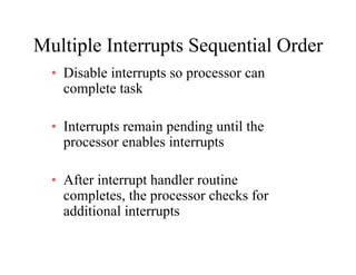 Multiple Interrupts Sequential OrderMultiple Interrupts Sequential Order
• Disable interrupts so processor can
l t t kcomplete task
• Interrupts remain pending until the
processor enables interrupts
• After interrupt handler routine
completes, the processor checks for
additional interrupts
 