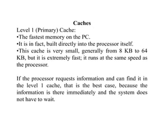 CachesCaches
Level 1 (Primary) Cache:
•The fastest memory on the PC.y
•It is in fact, built directly into the processor itself.
•This cache is very small, generally from 8 KB to 64
KB, but it is extremely fast; it runs at the same speed as
the processor.
If the processor requests information and can find it in
the level 1 cache, that is the best case, because thethe level 1 cache, that is the best case, because the
information is there immediately and the system does
not have to wait.
 