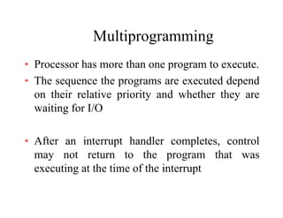 MultiprogrammingMultiprogramming
• Processor has more than one program to execute.Processor has more than one program to execute.
• The sequence the programs are executed depend
on their relative priority and whether they areon their relative priority and whether they are
waiting for I/O
• After an interrupt handler completes, control
may not return to the program that was
executing at the time of the interrupt
 