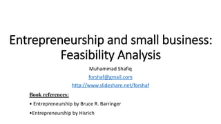 Entrepreneurship and small business:
Feasibility Analysis
Muhammad Shafiq
forshaf@gmail.com
http://www.slideshare.net/forshaf
Book references:
• Entrepreneurship by Bruce R. Barringer
•Entrepreneurship by Hisrich
 