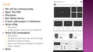 We will be creating today
 Open The PSD
 Discussion
 Run Wamp Server
 Create web project in Netbeans
 Write HTML
 Discussion
 Assign proper class & id to elements
 Write CSS (embedded)
 Discussion
 Be general like one rule all the things
 Positions (float & Clear)
 Style each element (header to footer)
 Hover affects
 Done
 