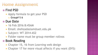  Find PSD
 Apply formula to get your PSD
 Group# % 6
 Due Date
 16 Feb 2016 8:45AM
 Email: shehzadaslam@uet.edu.pk
 Subject: WT 2014-AS2
 Folder name must be group member rollnos
 Book Reading
 Chapter 15, 16 from Learning web design
 Chapter 17 for more visual affects if you want (DYS)
 