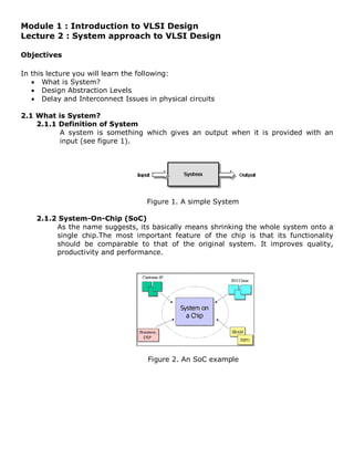 Module 1 : Introduction to VLSI Design
Lecture 2 : System approach to VLSI Design
Objectives
In this lecture you will learn the following:
• What is System?
• Design Abstraction Levels
• Delay and Interconnect Issues in physical circuits
2.1 What is System?
2.1.1 Definition of System
A system is something which gives an output when it is provided with an
input (see figure 1).
Figure 1. A simple System
2.1.2 System-On-Chip (SoC)
As the name suggests, its basically means shrinking the whole system onto a
single chip.The most important feature of the chip is that its functionality
should be comparable to that of the original system. It improves quality,
productivity and performance.
Figure 2. An SoC example
 