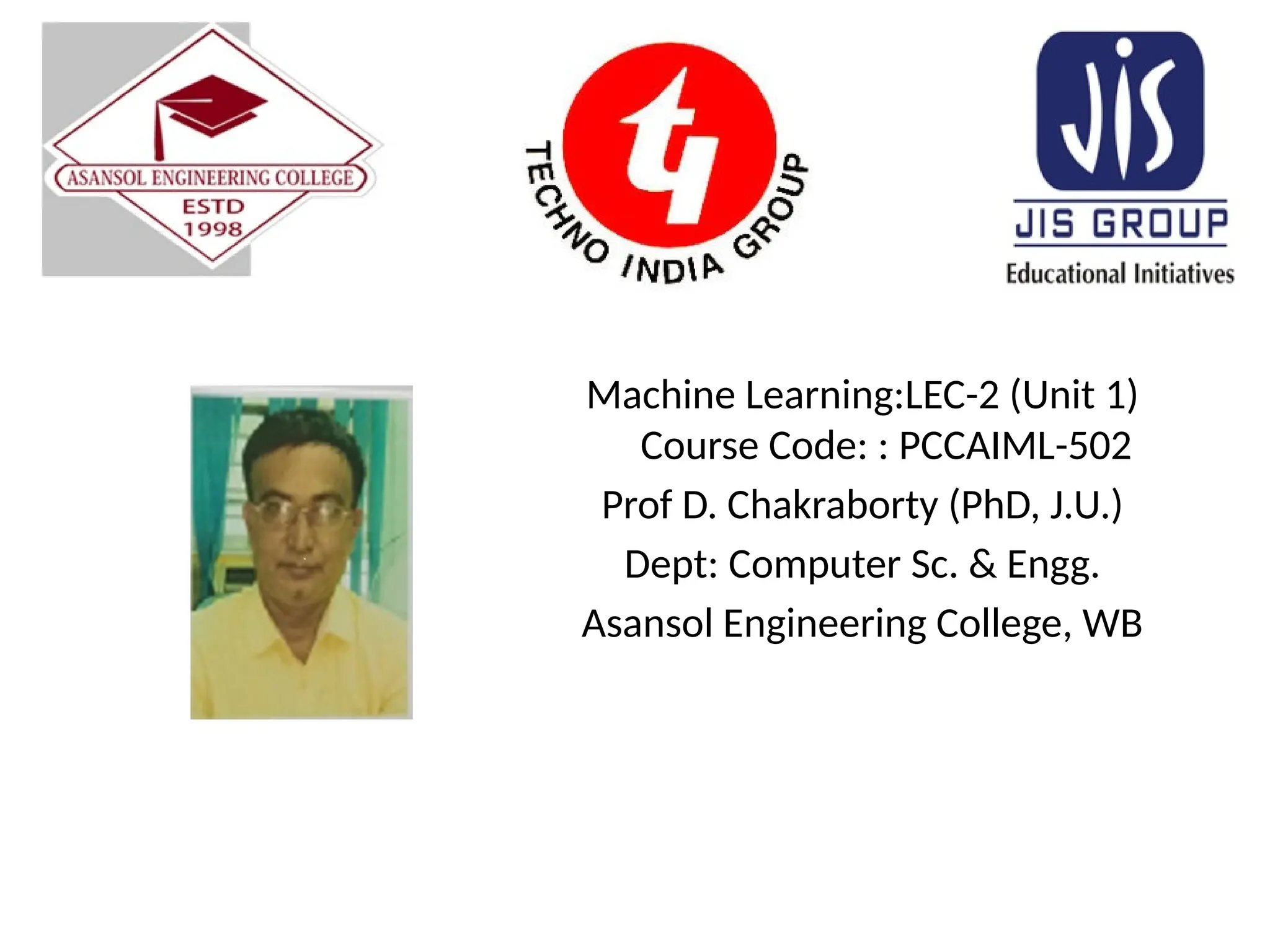 Machine Learning:LEC-2 (Unit 1)
Course Code: : PCCAIML-502
Prof D. Chakraborty (PhD, J.U.)
Dept: Computer Sc. & Engg.
Asansol Engineering College, WB
 