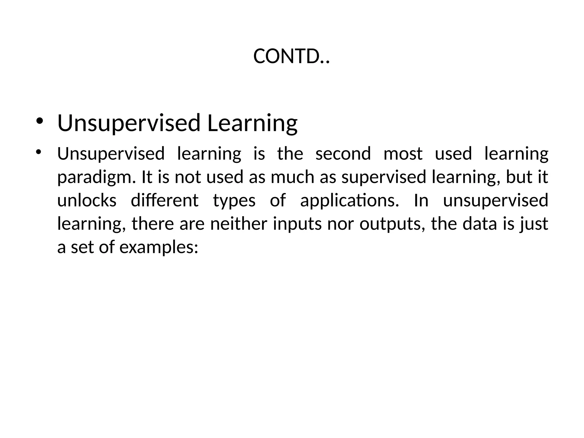 CONTD..
• Unsupervised Learning
• Unsupervised learning is the second most used learning
paradigm. It is not used as much as supervised learning, but it
unlocks different types of applications. In unsupervised
learning, there are neither inputs nor outputs, the data is just
a set of examples:
 