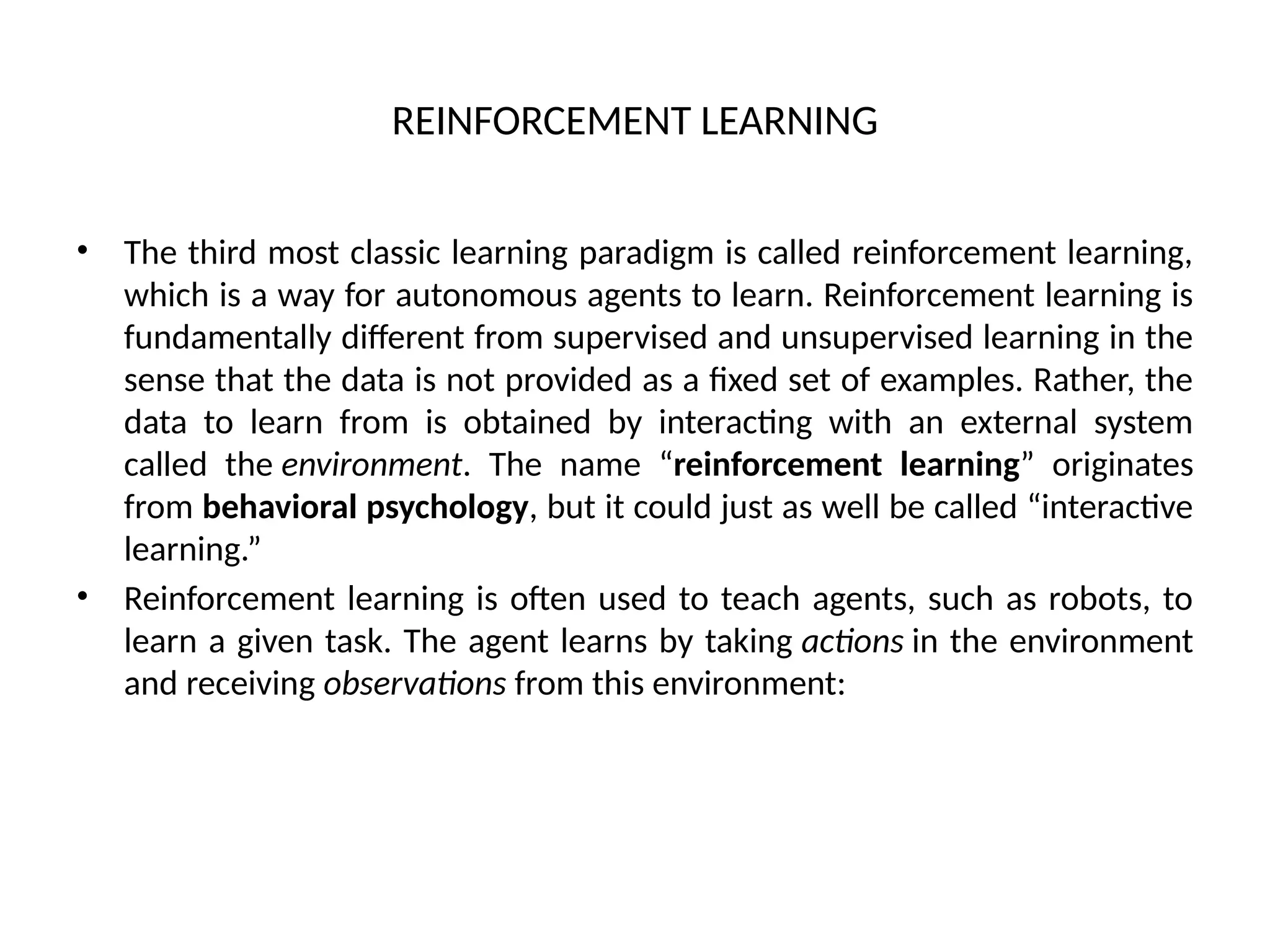 REINFORCEMENT LEARNING
• The third most classic learning paradigm is called reinforcement learning,
which is a way for autonomous agents to learn. Reinforcement learning is
fundamentally different from supervised and unsupervised learning in the
sense that the data is not provided as a fixed set of examples. Rather, the
data to learn from is obtained by interacting with an external system
called the environment. The name “reinforcement learning” originates
from behavioral psychology, but it could just as well be called “interactive
learning.”
• Reinforcement learning is often used to teach agents, such as robots, to
learn a given task. The agent learns by taking actions in the environment
and receiving observations from this environment:
 
