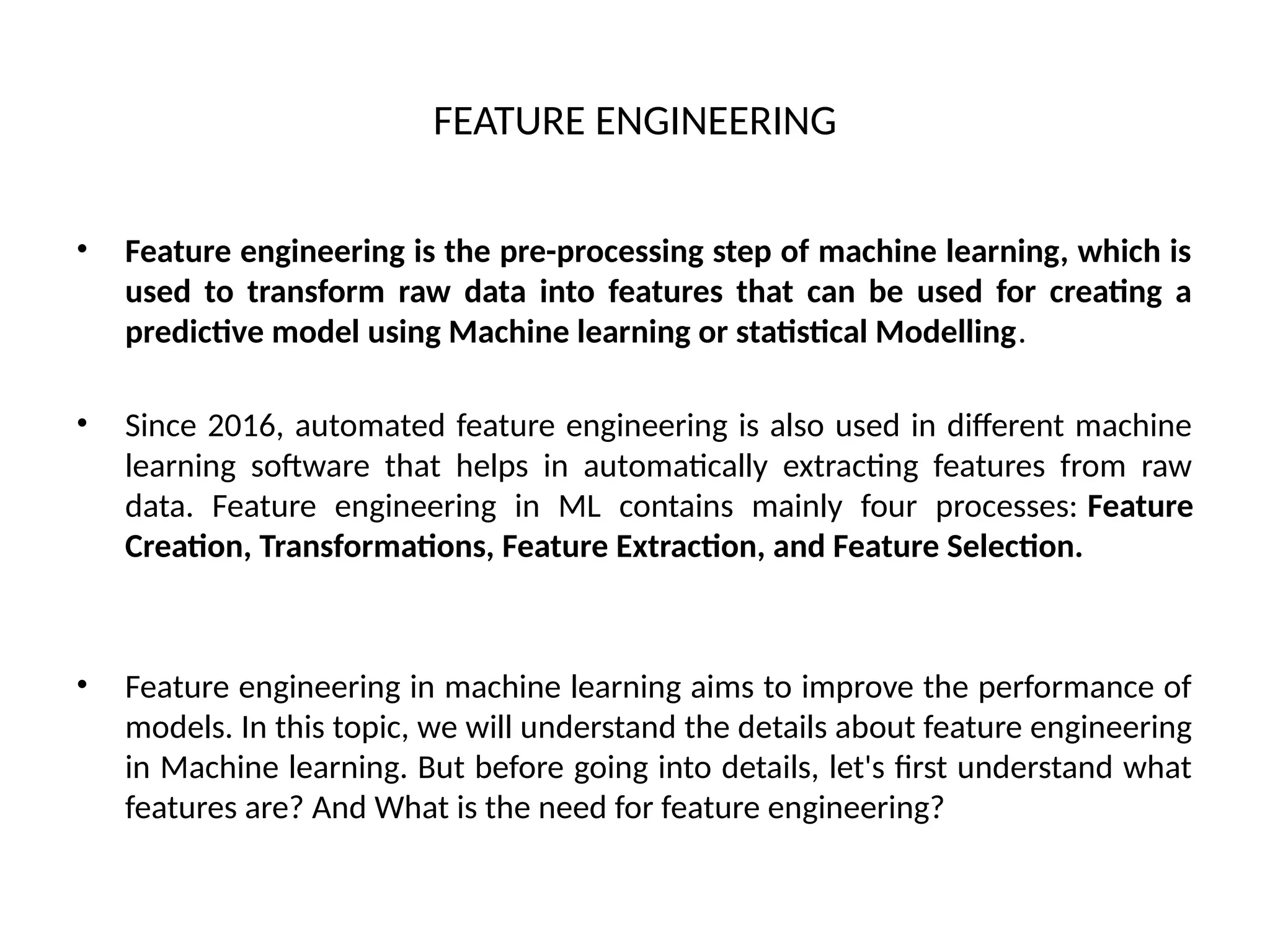 FEATURE ENGINEERING
• Feature engineering is the pre-processing step of machine learning, which is
used to transform raw data into features that can be used for creating a
predictive model using Machine learning or statistical Modelling.
• Since 2016, automated feature engineering is also used in different machine
learning software that helps in automatically extracting features from raw
data. Feature engineering in ML contains mainly four processes: Feature
Creation, Transformations, Feature Extraction, and Feature Selection.
• Feature engineering in machine learning aims to improve the performance of
models. In this topic, we will understand the details about feature engineering
in Machine learning. But before going into details, let's first understand what
features are? And What is the need for feature engineering?
 