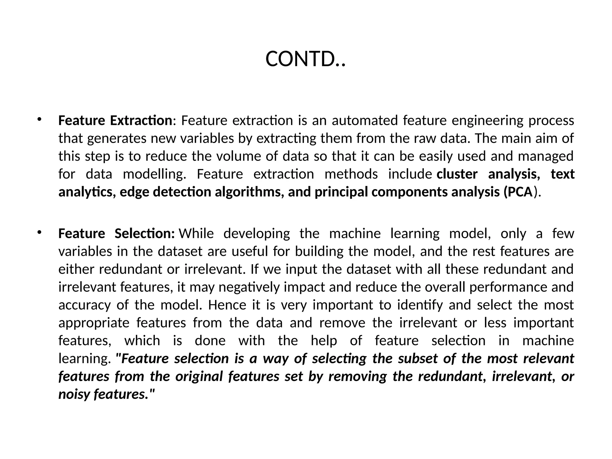CONTD..
• Feature Extraction: Feature extraction is an automated feature engineering process
that generates new variables by extracting them from the raw data. The main aim of
this step is to reduce the volume of data so that it can be easily used and managed
for data modelling. Feature extraction methods include cluster analysis, text
analytics, edge detection algorithms, and principal components analysis (PCA).
• Feature Selection: While developing the machine learning model, only a few
variables in the dataset are useful for building the model, and the rest features are
either redundant or irrelevant. If we input the dataset with all these redundant and
irrelevant features, it may negatively impact and reduce the overall performance and
accuracy of the model. Hence it is very important to identify and select the most
appropriate features from the data and remove the irrelevant or less important
features, which is done with the help of feature selection in machine
learning. "Feature selection is a way of selecting the subset of the most relevant
features from the original features set by removing the redundant, irrelevant, or
noisy features."
 