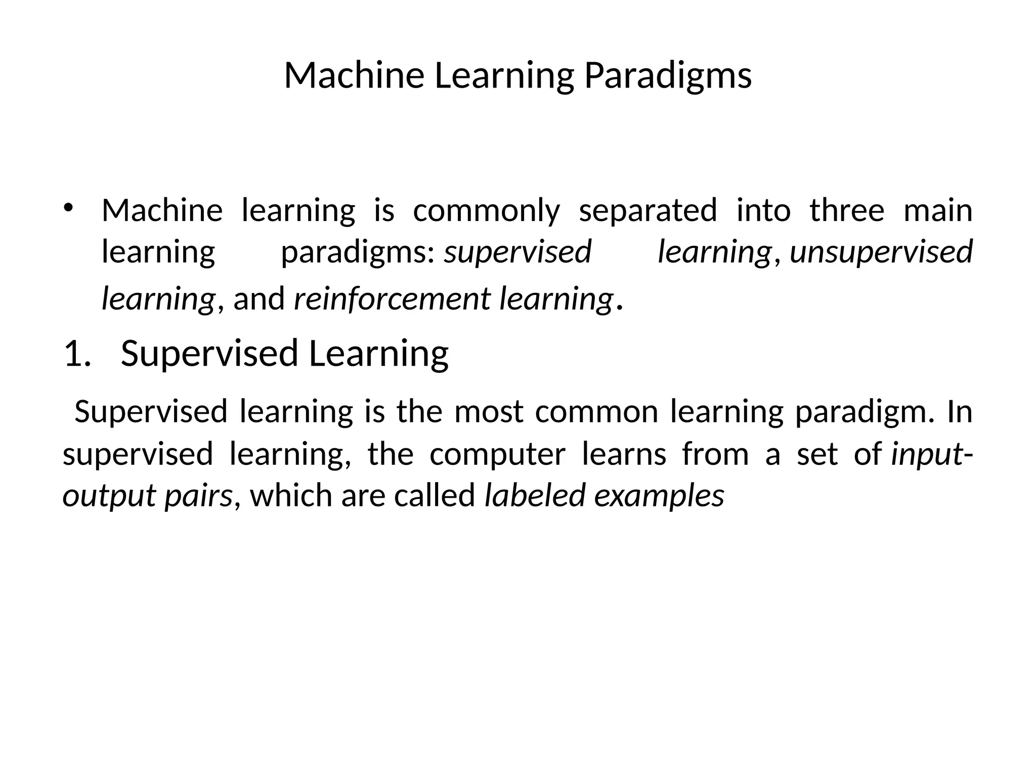 Machine Learning Paradigms
• Machine learning is commonly separated into three main
learning paradigms: supervised learning, unsupervised
learning, and reinforcement learning.
1. Supervised Learning
Supervised learning is the most common learning paradigm. In
supervised learning, the computer learns from a set of input-
output pairs, which are called labeled examples
 