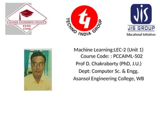 Machine Learning:LEC-2 (Unit 1)
Course Code: : PCCAIML-502
Prof D. Chakraborty (PhD, J.U.)
Dept: Computer Sc. & Engg.
Asansol Engineering College, WB
 