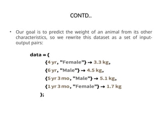 CONTD..
• Our goal is to predict the weight of an animal from its other
characteristics, so we rewrite this dataset as a set of input-
output pairs:
 