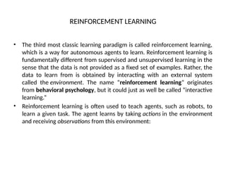 REINFORCEMENT LEARNING
• The third most classic learning paradigm is called reinforcement learning,
which is a way for autonomous agents to learn. Reinforcement learning is
fundamentally different from supervised and unsupervised learning in the
sense that the data is not provided as a fixed set of examples. Rather, the
data to learn from is obtained by interacting with an external system
called the environment. The name “reinforcement learning” originates
from behavioral psychology, but it could just as well be called “interactive
learning.”
• Reinforcement learning is often used to teach agents, such as robots, to
learn a given task. The agent learns by taking actions in the environment
and receiving observations from this environment:
 