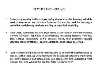 FEATURE ENGINEERING
• Feature engineering is the pre-processing step of machine learning, which is
used to transform raw data into features that can be used for creating a
predictive model using Machine learning or statistical Modelling.
• Since 2016, automated feature engineering is also used in different machine
learning software that helps in automatically extracting features from raw
data. Feature engineering in ML contains mainly four processes: Feature
Creation, Transformations, Feature Extraction, and Feature Selection.
• Feature engineering in machine learning aims to improve the performance of
models. In this topic, we will understand the details about feature engineering
in Machine learning. But before going into details, let's first understand what
features are? And What is the need for feature engineering?
 