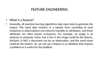FEATURE ENGINEERING
• What is a feature?
• Generally, all machine learning algorithms take input data to generate the
output. The input data remains in a tabular form consisting of rows
(instances or observations) and columns (variable or attributes), and these
attributes are often known as features. For example, an image is an
instance in computer vision, but a line in the image could be the feature.
Similarly, in NLP, a document can be an observation, and the word count
could be the feature. So, we can say a feature is an attribute that impacts
a problem or is useful for the problem.
 