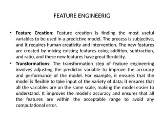 FEATURE ENGINEERIG
• Feature Creation: Feature creation is finding the most useful
variables to be used in a predictive model. The process is subjective,
and it requires human creativity and intervention. The new features
are created by mixing existing features using addition, subtraction,
and ratio, and these new features have great flexibility.
• Transformations: The transformation step of feature engineering
involves adjusting the predictor variable to improve the accuracy
and performance of the model. For example, it ensures that the
model is flexible to take input of the variety of data; it ensures that
all the variables are on the same scale, making the model easier to
understand. It improves the model's accuracy and ensures that all
the features are within the acceptable range to avoid any
computational error.
 