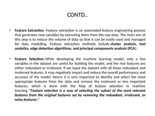 CONTD..
• Feature Extraction: Feature extraction is an automated feature engineering process
that generates new variables by extracting them from the raw data. The main aim of
this step is to reduce the volume of data so that it can be easily used and managed
for data modelling. Feature extraction methods include cluster analysis, text
analytics, edge detection algorithms, and principal components analysis (PCA).
• Feature Selection: While developing the machine learning model, only a few
variables in the dataset are useful for building the model, and the rest features are
either redundant or irrelevant. If we input the dataset with all these redundant and
irrelevant features, it may negatively impact and reduce the overall performance and
accuracy of the model. Hence it is very important to identify and select the most
appropriate features from the data and remove the irrelevant or less important
features, which is done with the help of feature selection in machine
learning. "Feature selection is a way of selecting the subset of the most relevant
features from the original features set by removing the redundant, irrelevant, or
noisy features."
 