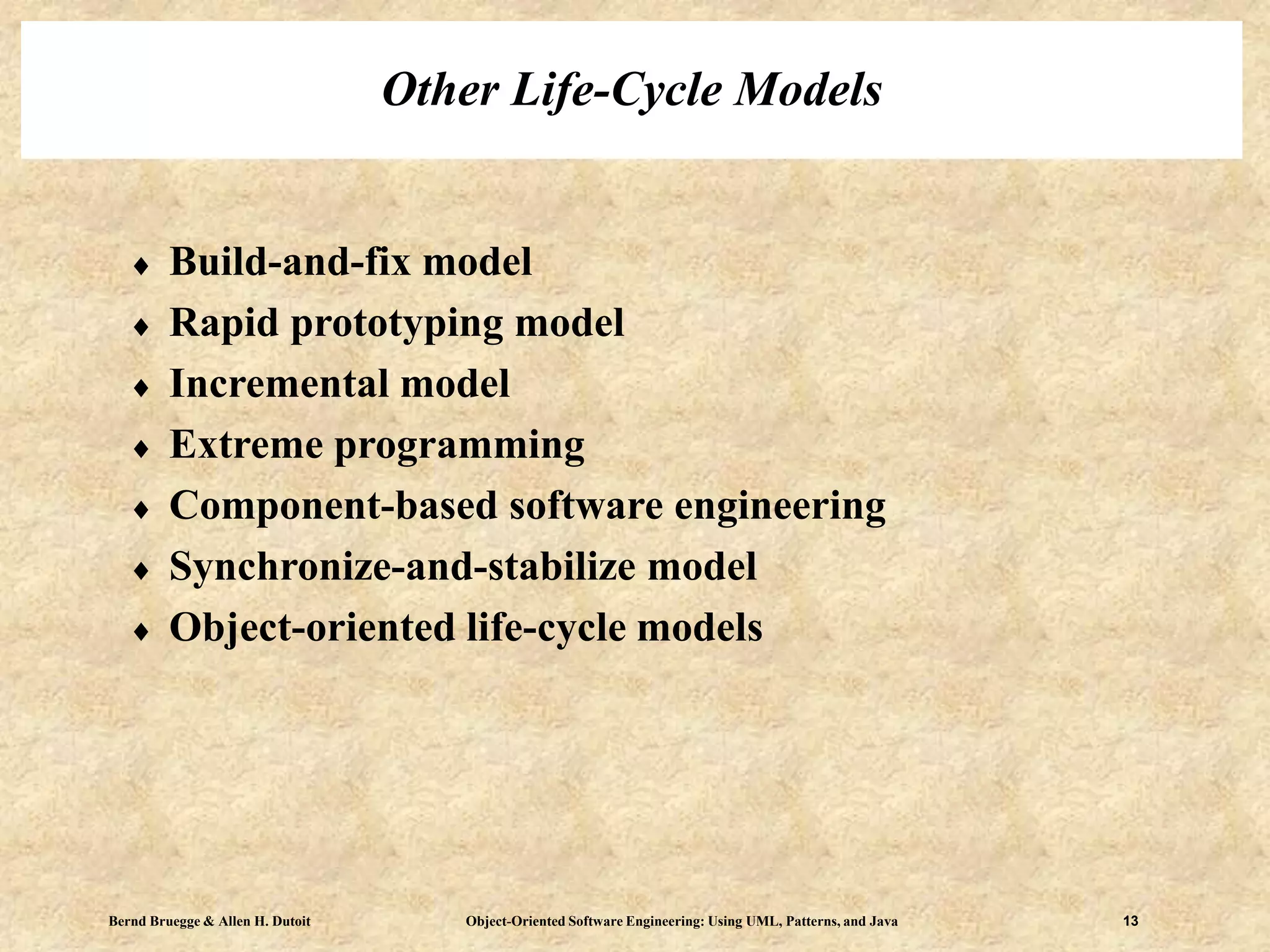 Bernd Bruegge & Allen H. Dutoit Object-Oriented Software Engineering: Using UML, Patterns, and Java 13
Other Life-Cycle Models
 Build-and-fix model
 Rapid prototyping model
 Incremental model
 Extreme programming
 Component-based software engineering
 Synchronize-and-stabilize model
 Object-oriented life-cycle models
 