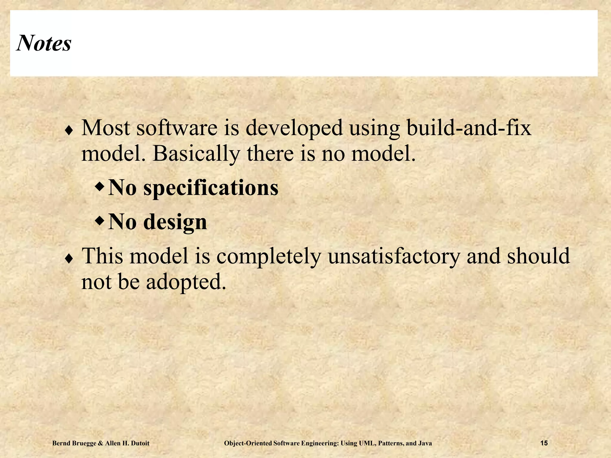 Bernd Bruegge & Allen H. Dutoit Object-Oriented Software Engineering: Using UML, Patterns, and Java 15
Notes
 Most software is developed using build-and-fix
model. Basically there is no model.
No specifications
No design
 This model is completely unsatisfactory and should
not be adopted.
 