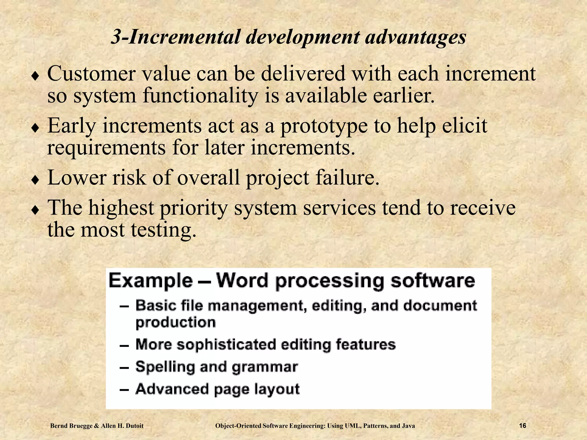 Bernd Bruegge & Allen H. Dutoit Object-Oriented Software Engineering: Using UML, Patterns, and Java 16
3-Incremental development advantages
 Customer value can be delivered with each increment
so system functionality is available earlier.
 Early increments act as a prototype to help elicit
requirements for later increments.
 Lower risk of overall project failure.
 The highest priority system services tend to receive
the most testing.
 