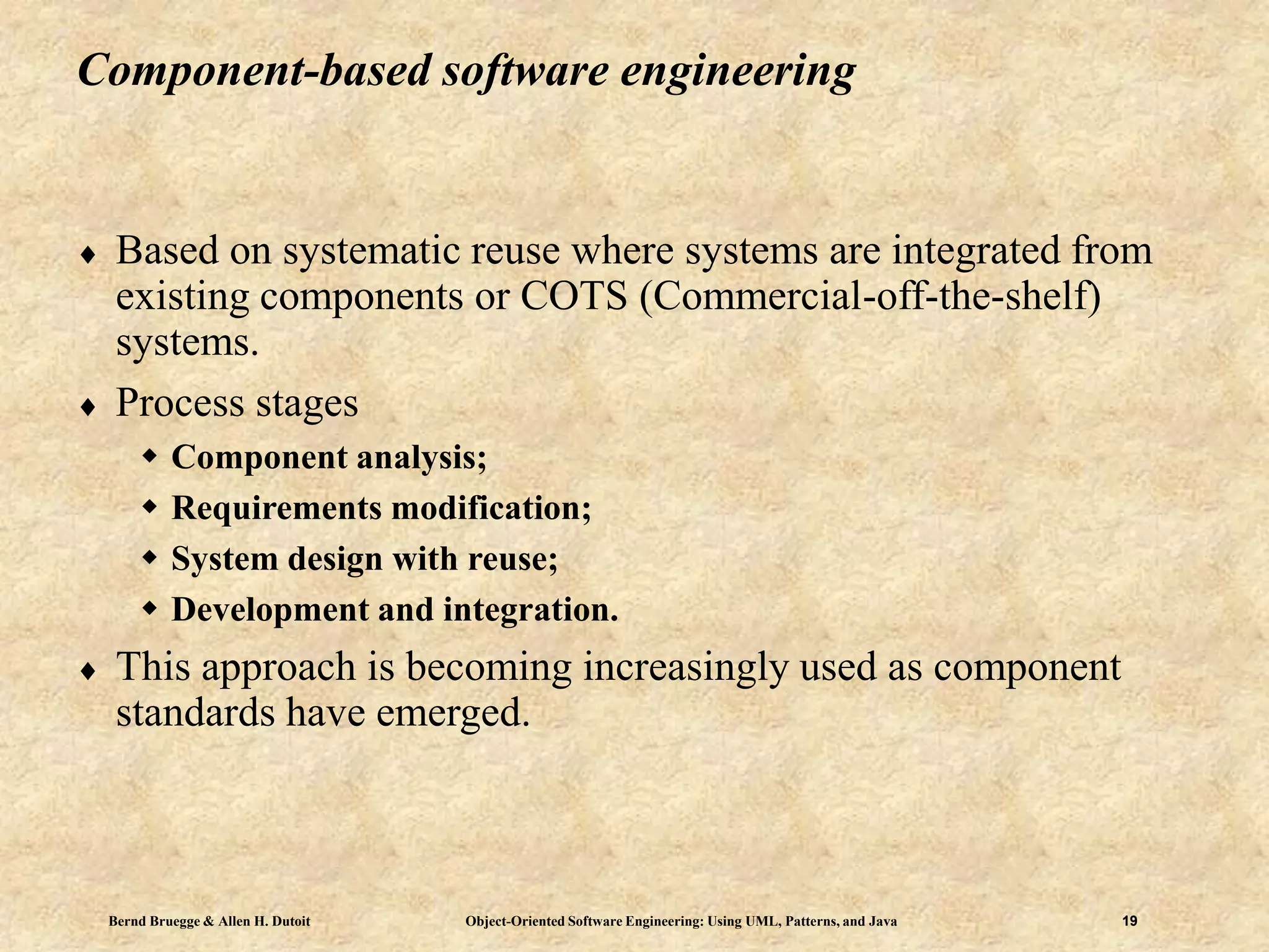 Bernd Bruegge & Allen H. Dutoit Object-Oriented Software Engineering: Using UML, Patterns, and Java 19
Component-based software engineering
 Based on systematic reuse where systems are integrated from
existing components or COTS (Commercial-off-the-shelf)
systems.
 Process stages
 Component analysis;
 Requirements modification;
 System design with reuse;
 Development and integration.
 This approach is becoming increasingly used as component
standards have emerged.
 