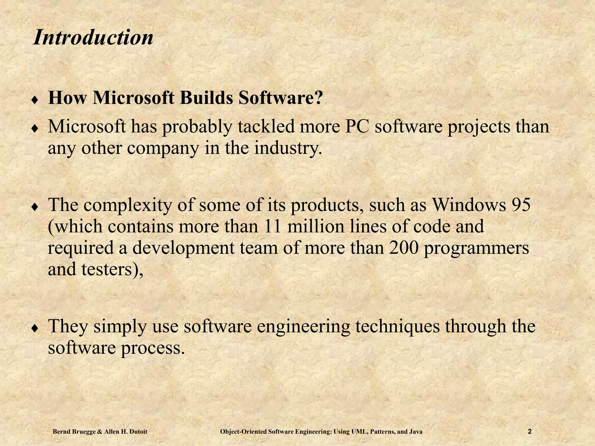 Bernd Bruegge & Allen H. Dutoit Object-Oriented Software Engineering: Using UML, Patterns, and Java 2
Introduction
 How Microsoft Builds Software?
 Microsoft has probably tackled more PC software projects than
any other company in the industry.
 The complexity of some of its products, such as Windows 95
(which contains more than 11 million lines of code and
required a development team of more than 200 programmers
and testers),
 They simply use software engineering techniques through the
software process.
 