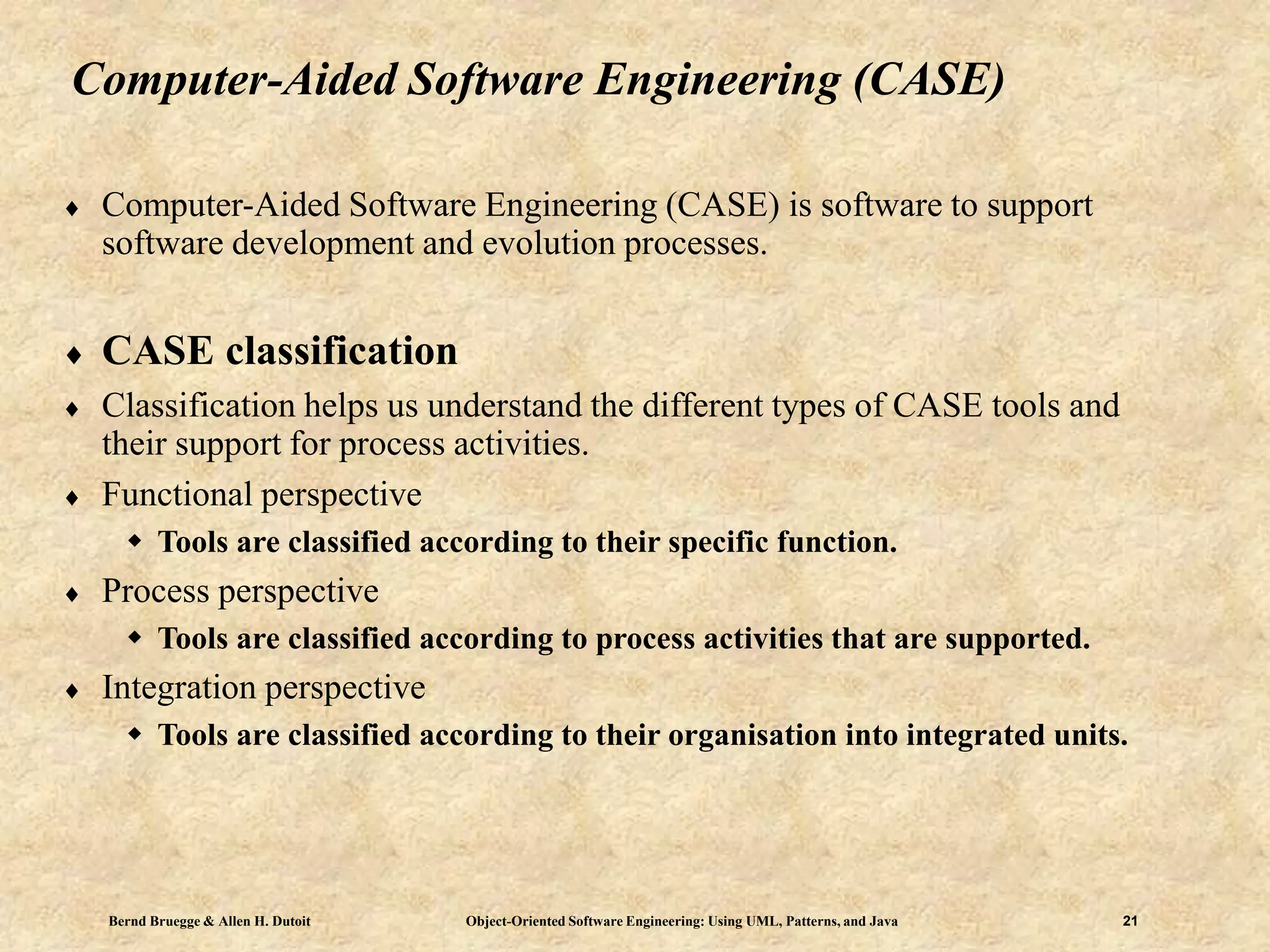 Bernd Bruegge & Allen H. Dutoit Object-Oriented Software Engineering: Using UML, Patterns, and Java 21
Computer-Aided Software Engineering (CASE)
 Computer-Aided Software Engineering (CASE) is software to support
software development and evolution processes.
 CASE classification
 Classification helps us understand the different types of CASE tools and
their support for process activities.
 Functional perspective
 Tools are classified according to their specific function.
 Process perspective
 Tools are classified according to process activities that are supported.
 Integration perspective
 Tools are classified according to their organisation into integrated units.
 