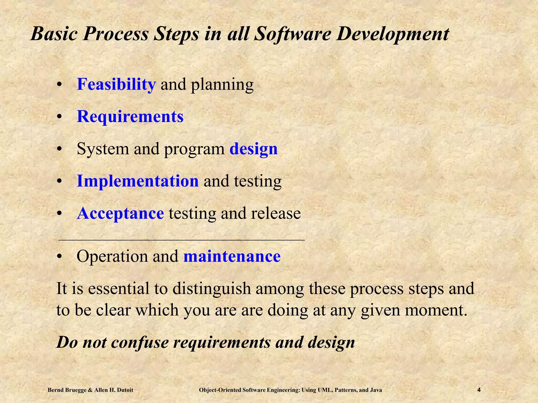 Bernd Bruegge & Allen H. Dutoit Object-Oriented Software Engineering: Using UML, Patterns, and Java 4
Basic Process Steps in all Software Development
• Feasibility and planning
• Requirements
• System and program design
• Implementation and testing
• Acceptance testing and release
• Operation and maintenance
It is essential to distinguish among these process steps and
to be clear which you are are doing at any given moment.
Do not confuse requirements and design
 