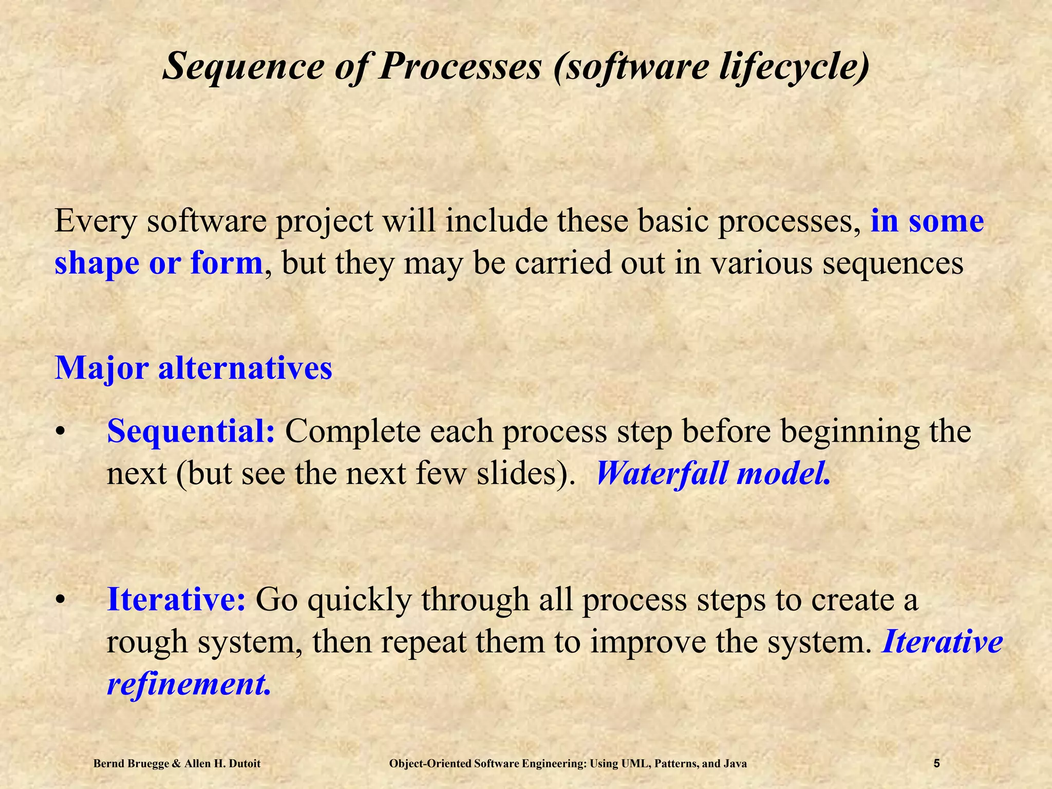 Bernd Bruegge & Allen H. Dutoit Object-Oriented Software Engineering: Using UML, Patterns, and Java 5
Sequence of Processes (software lifecycle)
Every software project will include these basic processes, in some
shape or form, but they may be carried out in various sequences
Major alternatives
• Sequential: Complete each process step before beginning the
next (but see the next few slides). Waterfall model.
• Iterative: Go quickly through all process steps to create a
rough system, then repeat them to improve the system. Iterative
refinement.
 