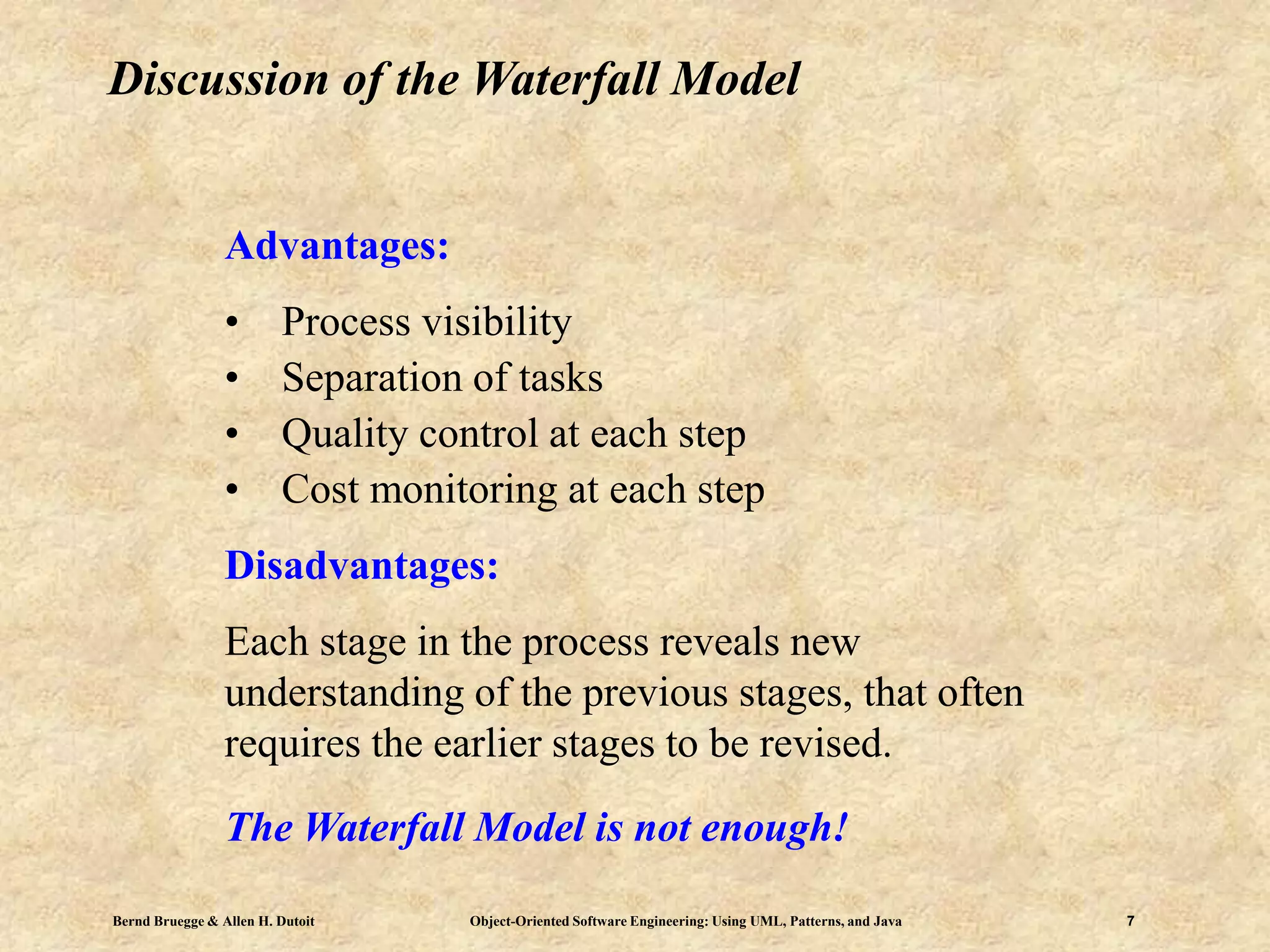 Bernd Bruegge & Allen H. Dutoit Object-Oriented Software Engineering: Using UML, Patterns, and Java 7
Discussion of the Waterfall Model
Advantages:
• Process visibility
• Separation of tasks
• Quality control at each step
• Cost monitoring at each step
Disadvantages:
Each stage in the process reveals new
understanding of the previous stages, that often
requires the earlier stages to be revised.
The Waterfall Model is not enough!
 