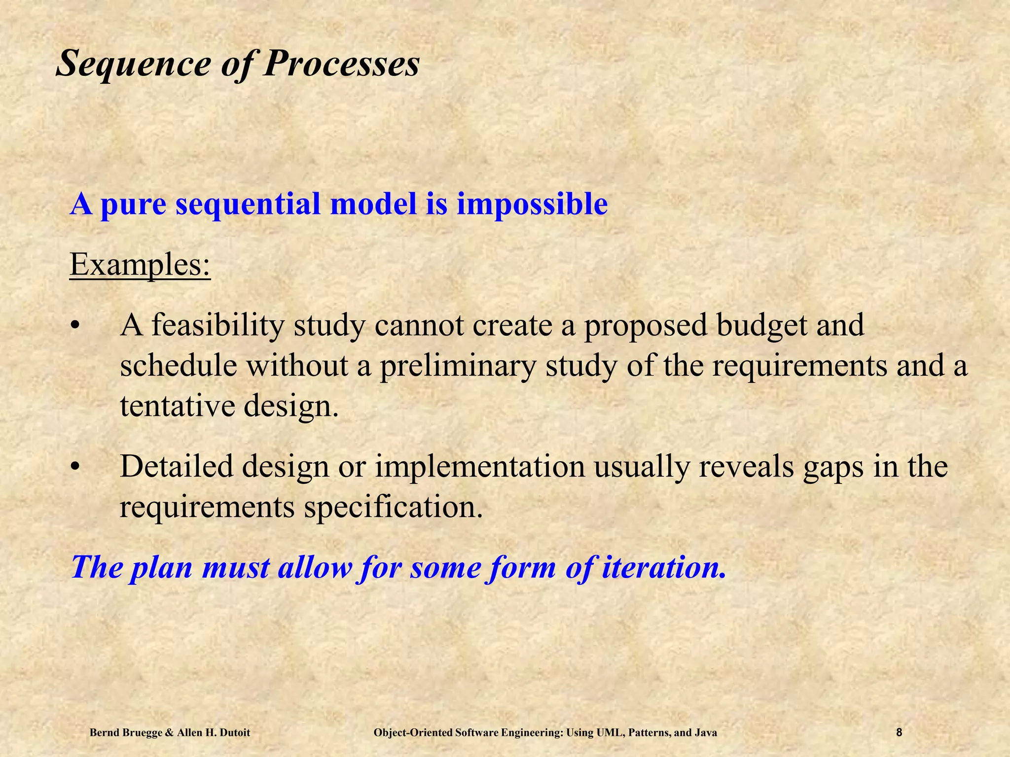 Bernd Bruegge & Allen H. Dutoit Object-Oriented Software Engineering: Using UML, Patterns, and Java 8
Sequence of Processes
A pure sequential model is impossible
Examples:
• A feasibility study cannot create a proposed budget and
schedule without a preliminary study of the requirements and a
tentative design.
• Detailed design or implementation usually reveals gaps in the
requirements specification.
The plan must allow for some form of iteration.
 