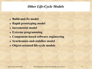 Bernd Bruegge & Allen H. Dutoit Object-Oriented Software Engineering: Using UML, Patterns, and Java 13
Other Life-Cycle Models
 Build-and-fix model
 Rapid prototyping model
 Incremental model
 Extreme programming
 Component-based software engineering
 Synchronize-and-stabilize model
 Object-oriented life-cycle models
 