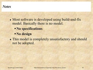 Bernd Bruegge & Allen H. Dutoit Object-Oriented Software Engineering: Using UML, Patterns, and Java 15
Notes
 Most software is developed using build-and-fix
model. Basically there is no model.
No specifications
No design
 This model is completely unsatisfactory and should
not be adopted.
 