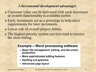Bernd Bruegge & Allen H. Dutoit Object-Oriented Software Engineering: Using UML, Patterns, and Java 16
3-Incremental development advantages
 Customer value can be delivered with each increment
so system functionality is available earlier.
 Early increments act as a prototype to help elicit
requirements for later increments.
 Lower risk of overall project failure.
 The highest priority system services tend to receive
the most testing.
 