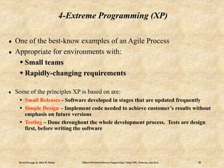 Bernd Bruegge & Allen H. Dutoit Object-Oriented Software Engineering: Using UML, Patterns, and Java 18
4-Extreme Programming (XP)
 One of the best-know examples of an Agile Process
 Appropriate for environments with:
 Small teams
 Rapidly-changing requirements
 Some of the principles XP is based on are:
 Small Releases - Software developed in stages that are updated frequently
 Simple Design – Implement code needed to achieve customer’s results without
emphasis on future versions
 Testing – Done throughout the whole development process. Tests are design
first, before writing the software
 