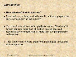 Bernd Bruegge & Allen H. Dutoit Object-Oriented Software Engineering: Using UML, Patterns, and Java 2
Introduction
 How Microsoft Builds Software?
 Microsoft has probably tackled more PC software projects than
any other company in the industry.
 The complexity of some of its products, such as Windows 95
(which contains more than 11 million lines of code and
required a development team of more than 200 programmers
and testers),
 They simply use software engineering techniques through the
software process.
 
